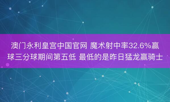 澳门永利皇宫中国官网 魔术射中率32.6%赢球三分球期间第五低 最低的是昨日猛龙赢骑士