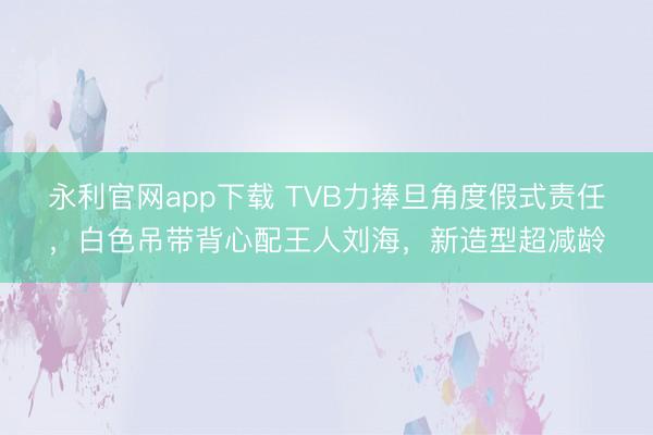 永利官网app下载 TVB力捧旦角度假式责任，白色吊带背心配王人刘海，新造型超减龄