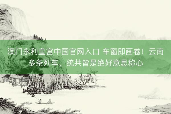 澳门永利皇宫中国官网入口 车窗即画卷！云南多条列车，统共皆是绝好意思称心