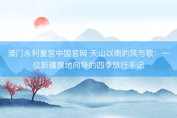 澳门永利皇宫中国官网 天山以南的风与歌:一位新疆腹地向导的四季旅行手记