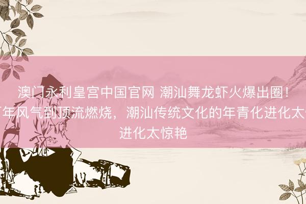 澳门永利皇宫中国官网 潮汕舞龙虾火爆出圈！从百年风气到顶流燃烧，潮汕传统文化的年青化进化太惊艳