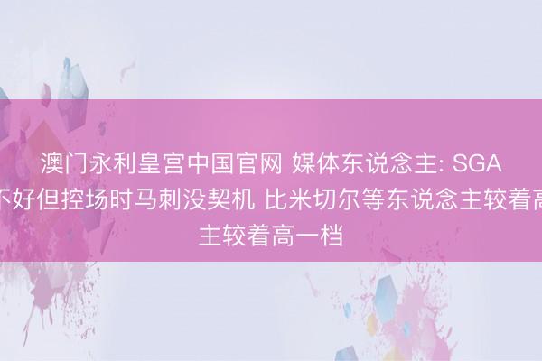 澳门永利皇宫中国官网 媒体东说念主: SGA现象不好但控场时马刺没契机 比米切尔等东说念主较着高一档