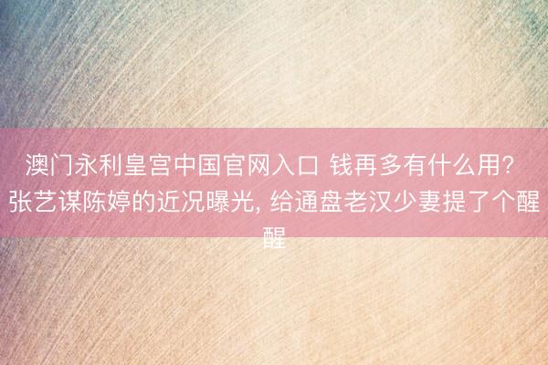 澳门永利皇宫中国官网入口 钱再多有什么用? 张艺谋陈婷的近况曝光， 给通盘老汉少妻提了个醒