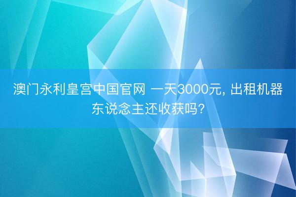 澳门永利皇宫中国官网 一天3000元， 出租机器东说念主还收获吗?