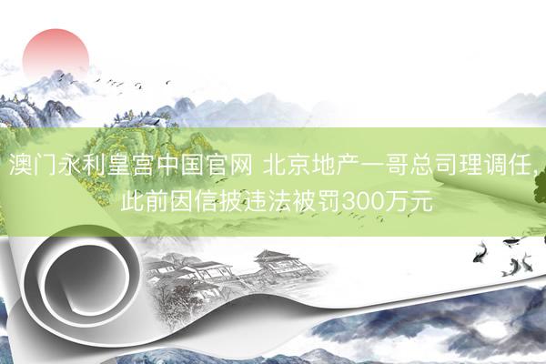 澳门永利皇宫中国官网 北京地产一哥总司理调任， 此前因信披违法被罚300万元