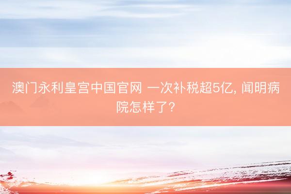 澳门永利皇宫中国官网 一次补税超5亿， 闻明病院怎样了?