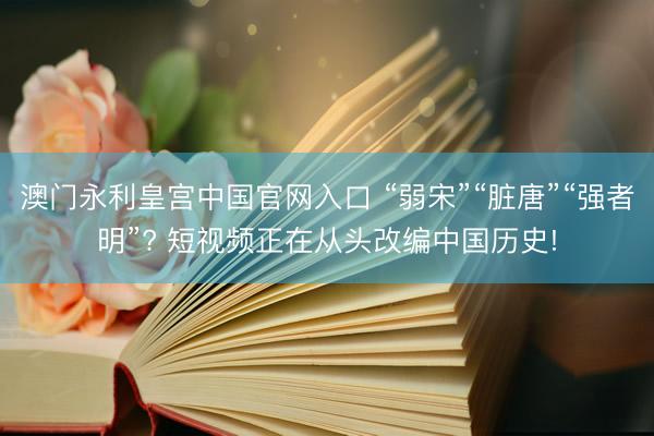 澳门永利皇宫中国官网入口 “弱宋”“脏唐”“强者明”? 短视频正在从头改编中国历史!
