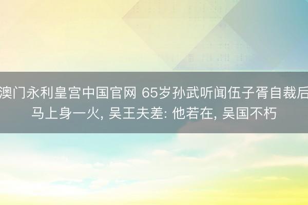 澳门永利皇宫中国官网 65岁孙武听闻伍子胥自裁后马上身一火， 吴王夫差: 他若在， 吴国不朽