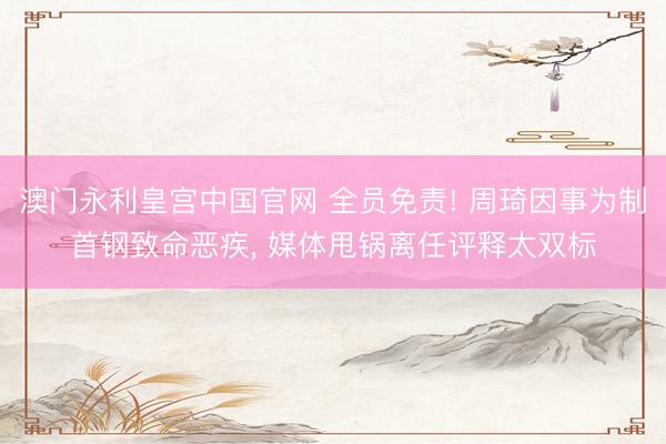 澳门永利皇宫中国官网 全员免责! 周琦因事为制首钢致命恶疾， 媒体甩锅离任评释太双标