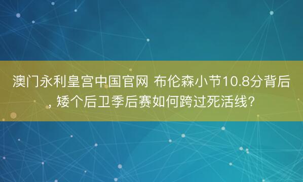 澳门永利皇宫中国官网 布伦森小节10.8分背后， 矮个后卫季后赛如何跨过死活线?