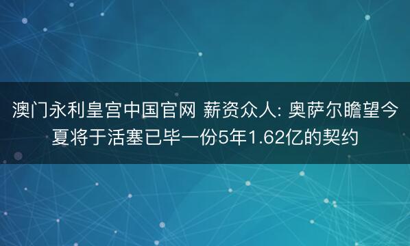 澳门永利皇宫中国官网 薪资众人: 奥萨尔瞻望今夏将于活塞已毕一份5年1.62亿的契约