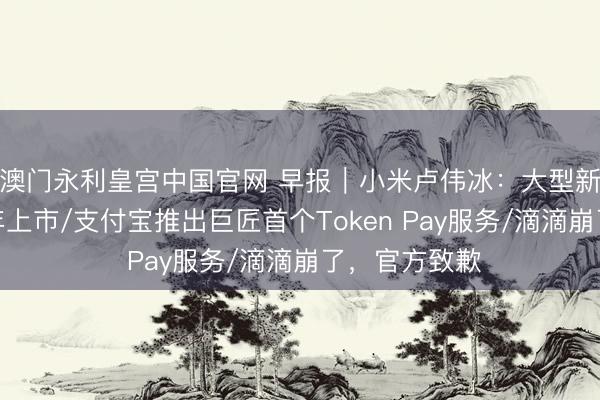 澳门永利皇宫中国官网 早报｜小米卢伟冰：大型新车本年下半年上市/支付宝推出巨匠首个Token Pay服务/滴滴崩了，官方致歉