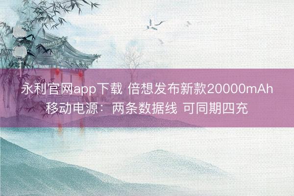 永利官网app下载 倍想发布新款20000mAh移动电源：两条数据线 可同期四充
