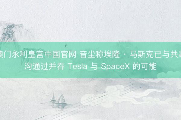澳门永利皇宫中国官网 音尘称埃隆 · 马斯克已与共事沟通过并吞 Tesla 与 SpaceX 的可能