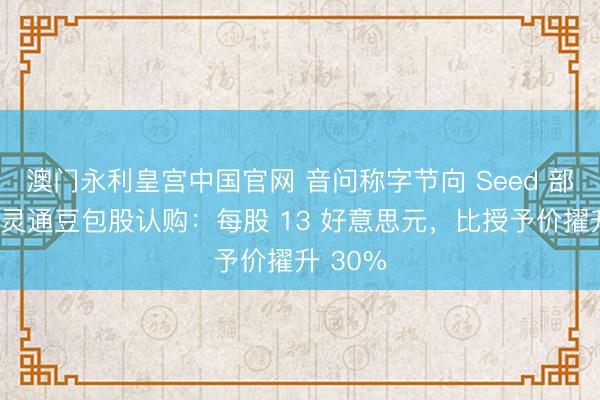 澳门永利皇宫中国官网 音问称字节向 Seed 部门职工灵通豆包股认购：每股 13 好意思元，比授予价擢升 30%