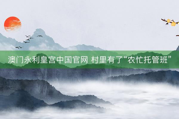 澳门永利皇宫中国官网 村里有了“农忙托管班”