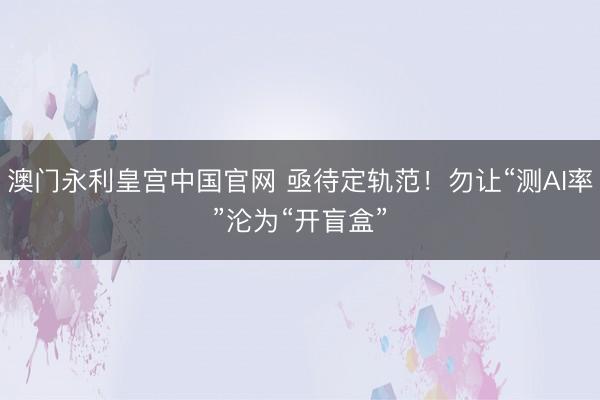 澳门永利皇宫中国官网 亟待定轨范！勿让“测AI率”沦为“开盲盒”