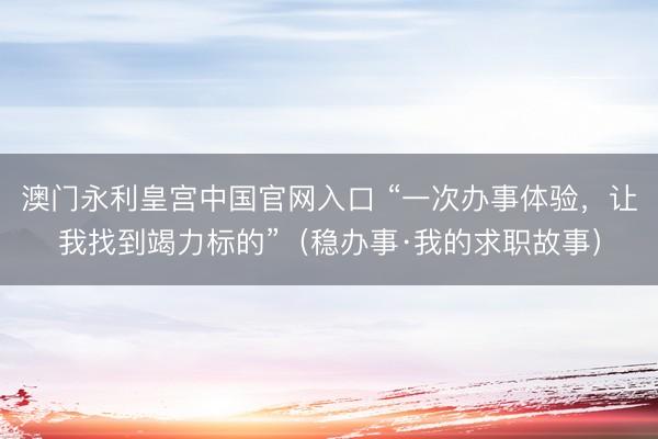 澳门永利皇宫中国官网入口 “一次办事体验，让我找到竭力标的”（稳办事·我的求职故事）