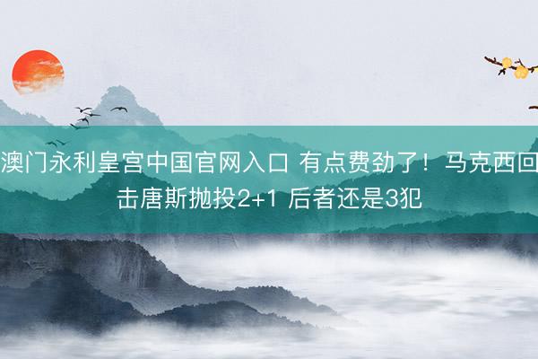 澳门永利皇宫中国官网入口 有点费劲了！马克西回击唐斯抛投2+1 后者还是3犯
