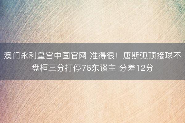 澳门永利皇宫中国官网 准得很！唐斯弧顶接球不盘桓三分打停76东谈主 分差12分