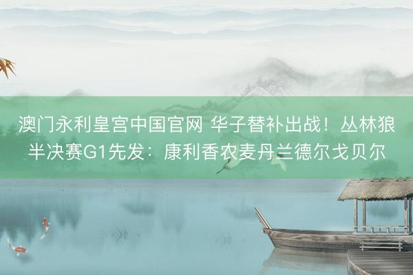 澳门永利皇宫中国官网 华子替补出战！丛林狼半决赛G1先发：康利香农麦丹兰德尔戈贝尔