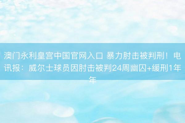 澳门永利皇宫中国官网入口 暴力肘击被判刑！电讯报：威尔士球员因肘击被判24周幽囚+缓刑1年