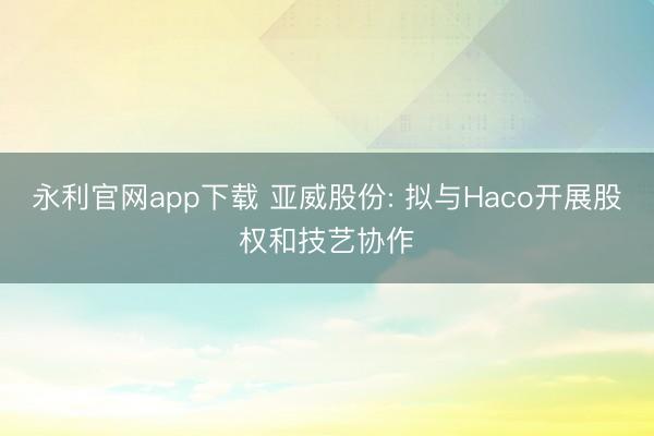 永利官网app下载 亚威股份: 拟与Haco开展股权和技艺协作