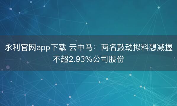 永利官网app下载 云中马：两名鼓动拟料想减握不超2.93%公司股份