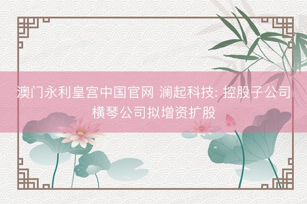 澳门永利皇宫中国官网 澜起科技: 控股子公司横琴公司拟增资扩股