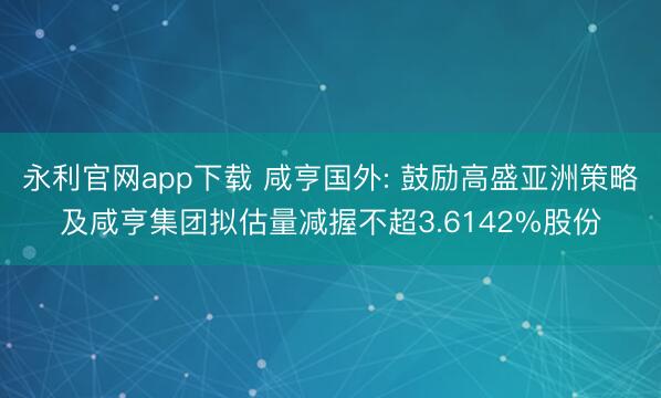 永利官网app下载 咸亨国外: 鼓励高盛亚洲策略及咸亨集团拟估量减握不超3.6142%股份