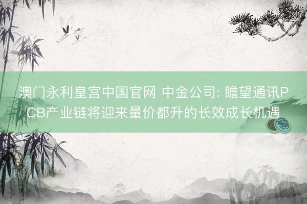 澳门永利皇宫中国官网 中金公司: 瞻望通讯PCB产业链将迎来量价都升的长效成长机遇