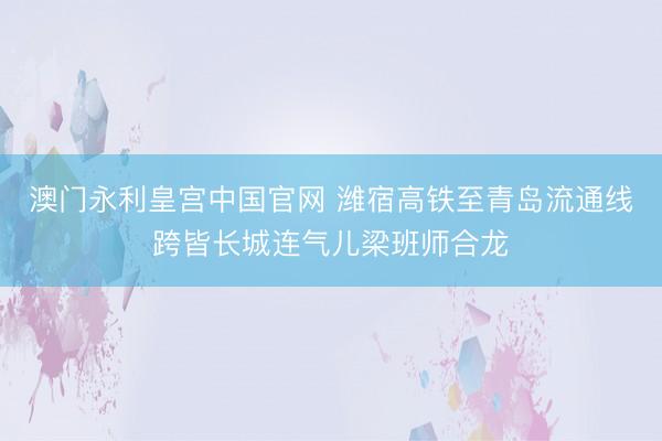 澳门永利皇宫中国官网 潍宿高铁至青岛流通线跨皆长城连气儿梁班师合龙