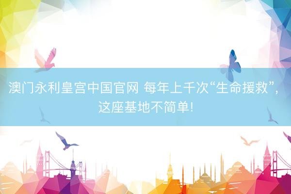 澳门永利皇宫中国官网 每年上千次“生命援救”， 这座基地不简单!