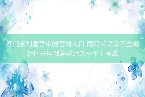 澳门永利皇宫中国官网入口 南苑街说念三里屯社区开展创意彩泥亲子手工看成