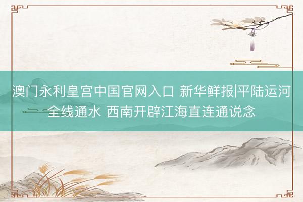 澳门永利皇宫中国官网入口 新华鲜报|平陆运河全线通水 西南开辟江海直连通说念