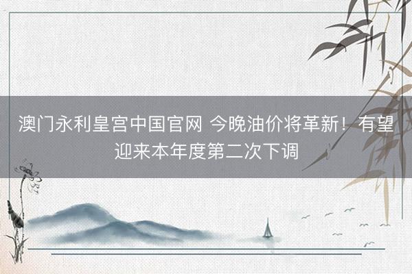 澳门永利皇宫中国官网 今晚油价将革新！有望迎来本年度第二次下调