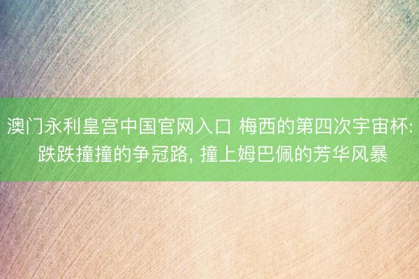 澳门永利皇宫中国官网入口 梅西的第四次宇宙杯: 跌跌撞撞的争冠路， 撞上姆巴佩的芳华风暴
