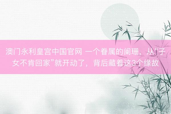 澳门永利皇宫中国官网 一个眷属的阑珊，从“子女不肯回家”就开动了，背后藏着这3个缘故