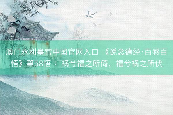 澳门永利皇宫中国官网入口 《说念德经·百感百悟》第58悟 ：祸兮福之所倚，福兮祸之所伏