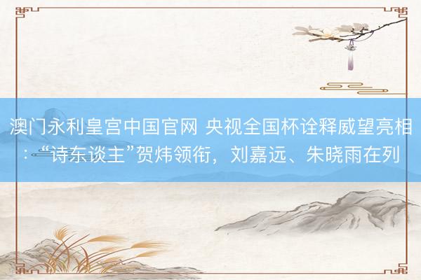 澳门永利皇宫中国官网 央视全国杯诠释威望亮相：“诗东谈主”贺炜领衔，刘嘉远、朱晓