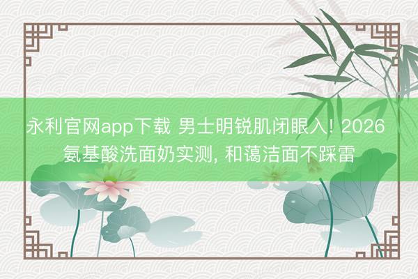 永利官网app下载 男士明锐肌闭眼入! 2026 氨基酸洗面奶实测, 和蔼洁面不