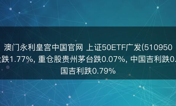 澳门永利皇宫中国官网 上证50ETF广发(510950)开盘跌1.77%， 重仓股贵州茅台跌0.07%， 中国吉利跌0.79%