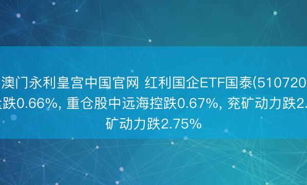澳门永利皇宫中国官网 红利国企ETF国泰(510720)开盘跌0.66%， 重仓股中远海控跌0.67%， 兖矿动力跌2.75%