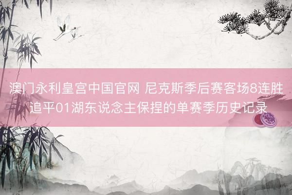 澳门永利皇宫中国官网 尼克斯季后赛客场8连胜 追平01湖东说念主保捏的单赛季历史记录