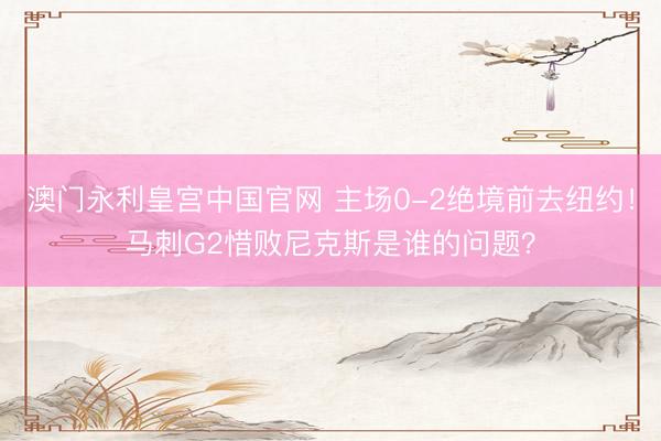 澳门永利皇宫中国官网 主场0-2绝境前去纽约！马刺G2惜败尼克斯是谁的问题？