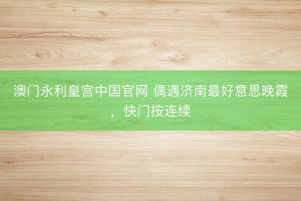 澳门永利皇宫中国官网 偶遇济南最好意思晚霞，<a href=