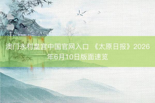 澳门永利皇宫中国官网入口 《太原日报》2026年6月10日版面速览