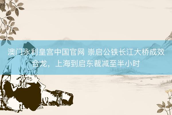 澳门永利皇宫中国官网 崇启公铁长江大桥成效合龙，上海到启东裁减至半小时