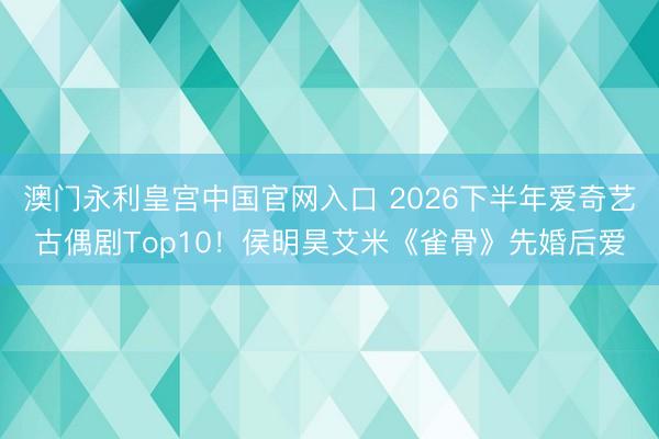 澳门永利皇宫中国官网入口 2026下半年爱奇艺古偶剧Top10！侯明昊艾米《雀骨》先婚后爱
