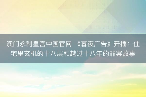 澳门永利皇宫中国官网 《暮夜广告》开播：住宅里玄机的十八层和越过十八年的罪案故事